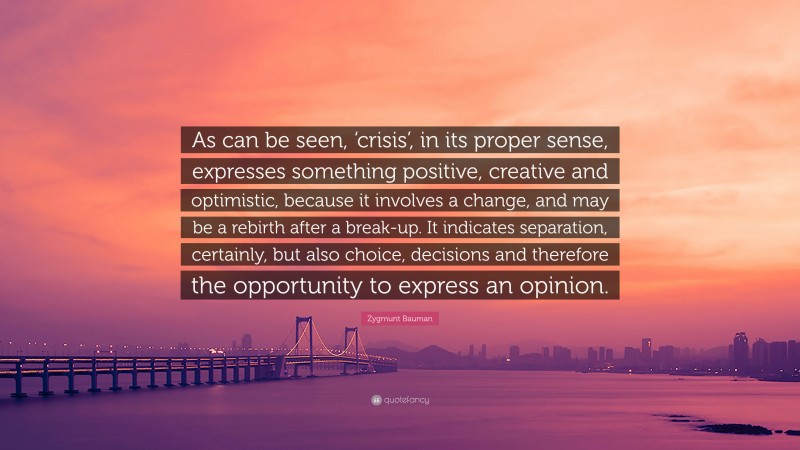 Zygmunt Bauman Quote: “As can be seen, ‘crisis’, in its proper sense, expresses something positive, creative and optimistic, because it involves a change, and may be a rebirth after a break-up. It indicates separation, certainly, but also choice, decisions and therefore the opportunity to express an opinion.”