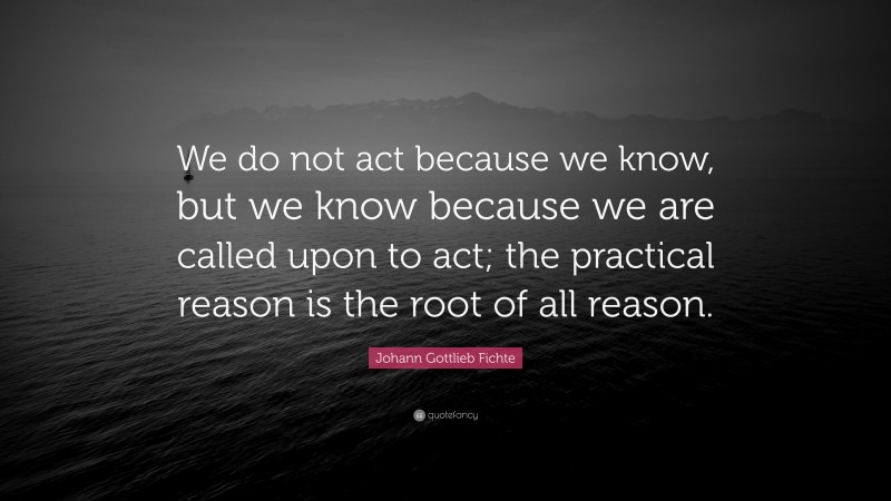 Johann Gottlieb Fichte Quote: “We do not act because we know, but we know because we are called upon to act; the practical reason is the root of all reason.”
