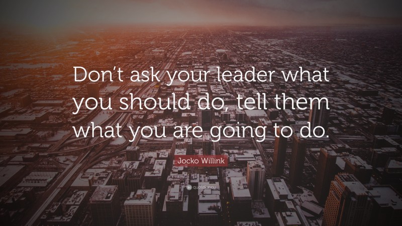 Jocko Willink Quote: “Don’t ask your leader what you should do, tell them what you are going to do.”