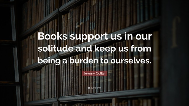 Jeremy Collier Quote: “Books support us in our solitude and keep us from being a burden to ourselves.”