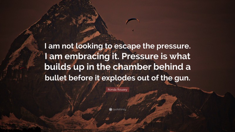 Ronda Rousey Quote: “I am not looking to escape the pressure. I am embracing it. Pressure is what builds up in the chamber behind a bullet before it explodes out of the gun.”