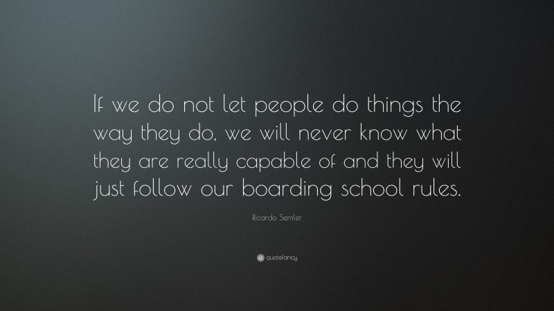 Ricardo Semler Quote: “If we do not let people do things the way they do, we will never know what they are really capable of and they will just follow our boarding school rules.”