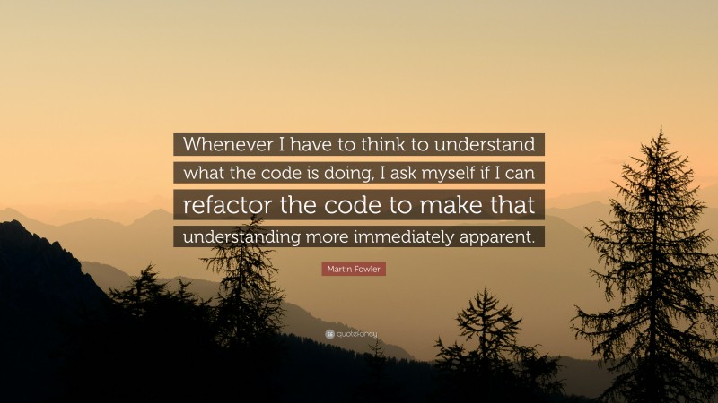 Martin Fowler Quote: “Whenever I have to think to understand what the code is doing, I ask myself if I can refactor the code to make that understanding more immediately apparent.”
