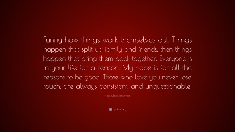 April Mae Monterrosa Quote: “Funny how things work themselves out. Things happen that split up family and friends, then things happen that bring them back together. Everyone is in your life for a reason. My hope is for all the reasons to be good. Those who love you never lose touch, are always consistent, and unquestionable.”