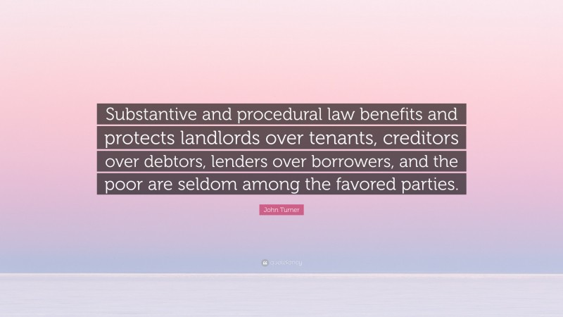 John Turner Quote: “Substantive and procedural law benefits and protects landlords over tenants, creditors over debtors, lenders over borrowers, and the poor are seldom among the favored parties.”