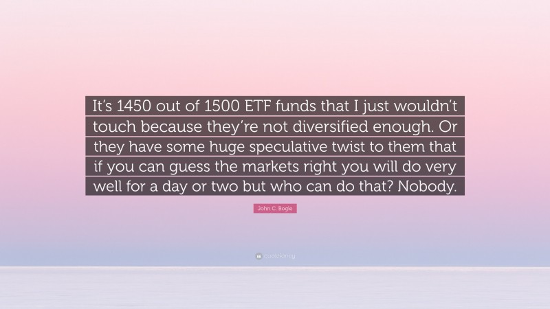 John C. Bogle Quote: “It’s 1450 out of 1500 ETF funds that I just wouldn’t touch because they’re not diversified enough. Or they have some huge speculative twist to them that if you can guess the markets right you will do very well for a day or two but who can do that? Nobody.”