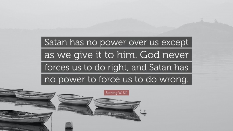 Sterling W. Sill Quote: “Satan has no power over us except as we give it to him. God never forces us to do right, and Satan has no power to force us to do wrong.”