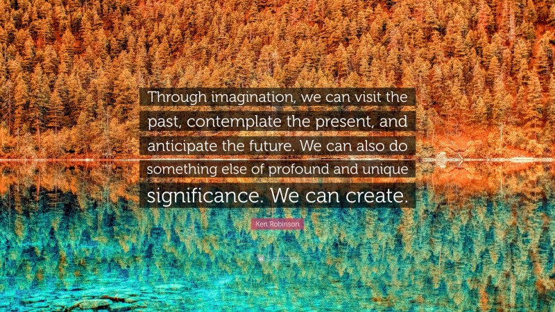 Ken Robinson Quote: “Through imagination, we can visit the past, contemplate the present, and anticipate the future. We can also do something else of profound and unique significance. We can create.”