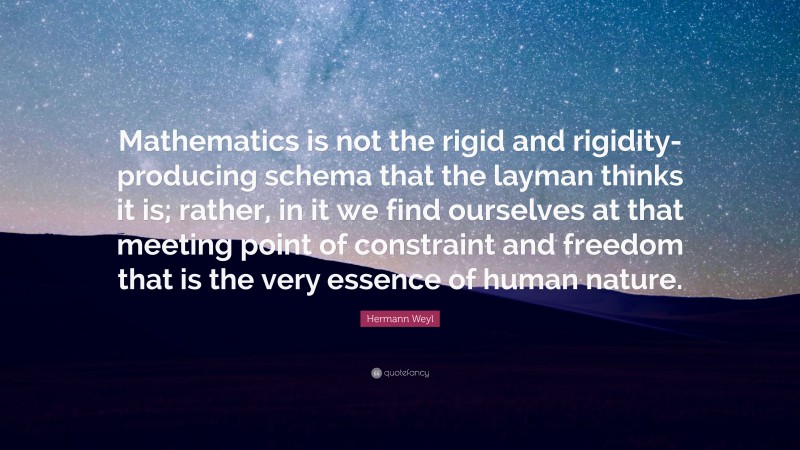 Hermann Weyl Quote: “Mathematics is not the rigid and rigidity-producing schema that the layman thinks it is; rather, in it we find ourselves at that meeting point of constraint and freedom that is the very essence of human nature.”