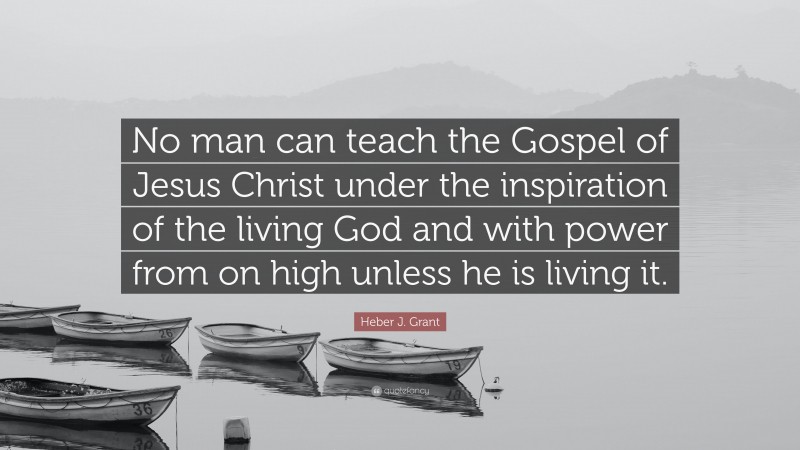 Heber J. Grant Quote: “No man can teach the Gospel of Jesus Christ under the inspiration of the living God and with power from on high unless he is living it.”