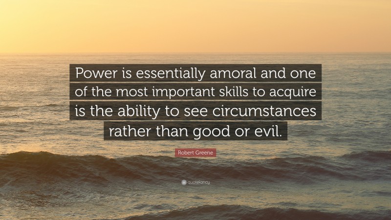 Robert Greene Quote: “Power is essentially amoral and one of the most important skills to acquire is the ability to see circumstances rather than good or evil.”