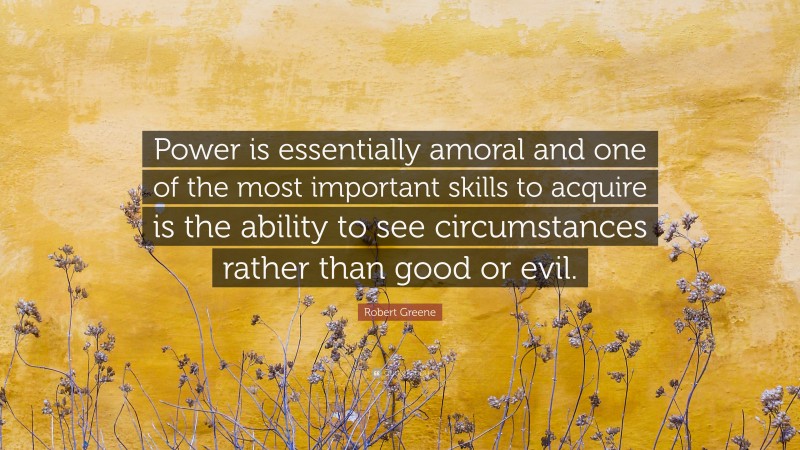 Robert Greene Quote: “Power is essentially amoral and one of the most important skills to acquire is the ability to see circumstances rather than good or evil.”