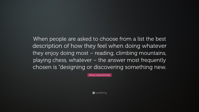 Mihaly Csikszentmihalyi Quote: “When people are asked to choose from a list the best description of how they feel when doing whatever they enjoy doing most – reading, climbing mountains, playing chess, whatever – the answer most frequently chosen is “designing or discovering something new.”