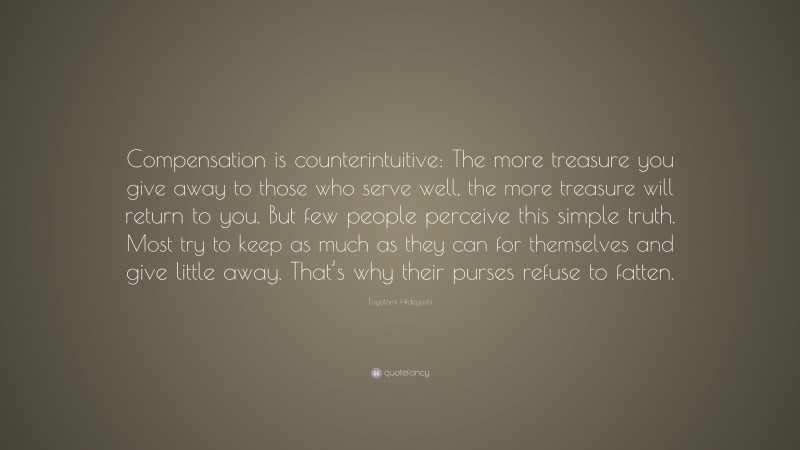 Toyotomi Hideyoshi Quote: “Compensation is counterintuitive: The more treasure you give away to those who serve well, the more treasure will return to you. But few people perceive this simple truth. Most try to keep as much as they can for themselves and give little away. That’s why their purses refuse to fatten.”
