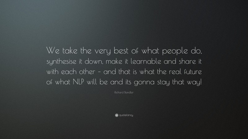 Richard Bandler Quote: “We take the very best of what people do, synthesise it down, make it learnable and share it with each other – and that is what the real future of what NLP will be and its gonna stay that way!”