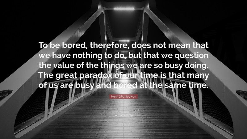 Henri J.M. Nouwen Quote: “To be bored, therefore, does not mean that we have nothing to do, but that we question the value of the things we are so busy doing. The great paradox of our time is that many of us are busy and bored at the same time.”