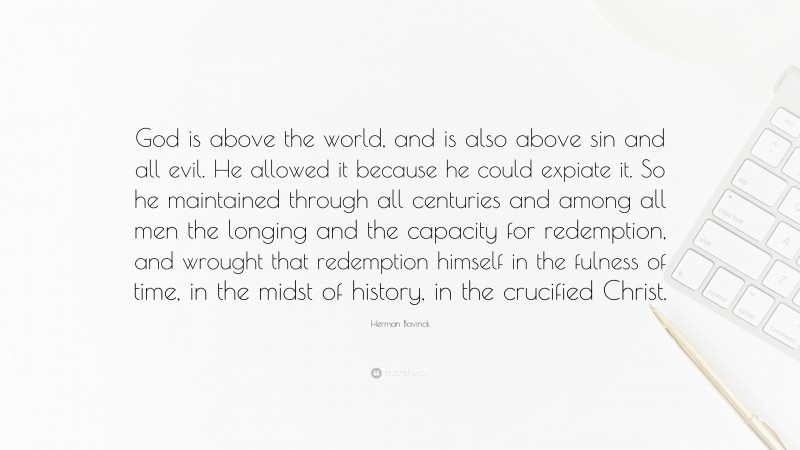 Herman Bavinck Quote: “God is above the world, and is also above sin and all evil. He allowed it because he could expiate it. So he maintained through all centuries and among all men the longing and the capacity for redemption, and wrought that redemption himself in the fulness of time, in the midst of history, in the crucified Christ.”