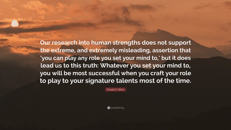 Donald O. Clifton Quote: “Our research into human strengths does not support the extreme, and extremely misleading, assertion that ‘you can play any role you set your mind to,’ but it does lead us to this truth: Whatever you set your mind to, you will be most successful when you craft your role to play to your signature talents most of the time.”