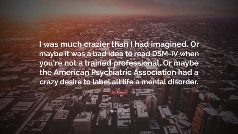 Jon Ronson Quote: “I was much crazier than I had imagined. Or maybe it was a bad idea to read DSM-IV when you’re not a trained professional. Or maybe the American Psychiatric Association had a crazy desire to label all life a mental disorder.”