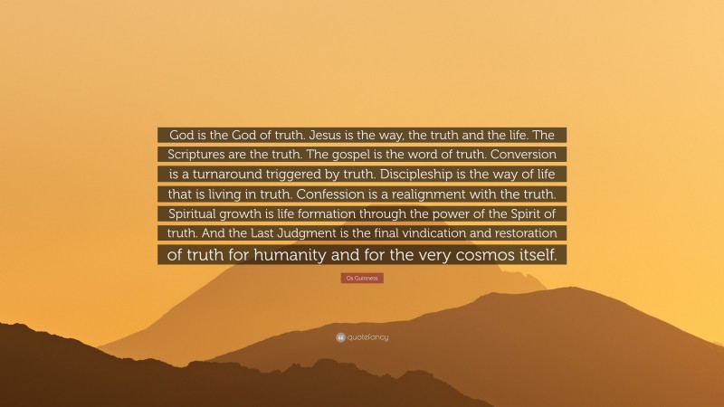 Os Guinness Quote: “God is the God of truth. Jesus is the way, the truth and the life. The Scriptures are the truth. The gospel is the word of truth. Conversion is a turnaround triggered by truth. Discipleship is the way of life that is living in truth. Confession is a realignment with the truth. Spiritual growth is life formation through the power of the Spirit of truth. And the Last Judgment is the final vindication and restoration of truth for humanity and for the very cosmos itself.”