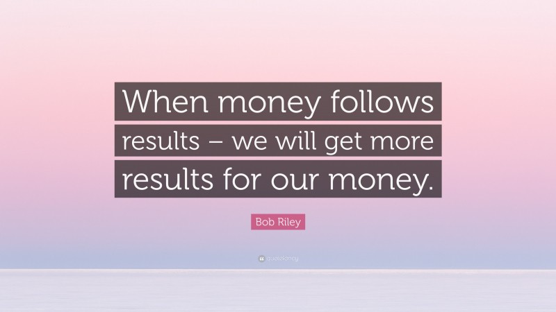 Bob Riley Quote: “When money follows results – we will get more results for our money.”