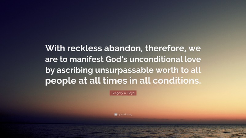 Gregory A. Boyd Quote: “With reckless abandon, therefore, we are to manifest God’s unconditional love by ascribing unsurpassable worth to all people at all times in all conditions.”
