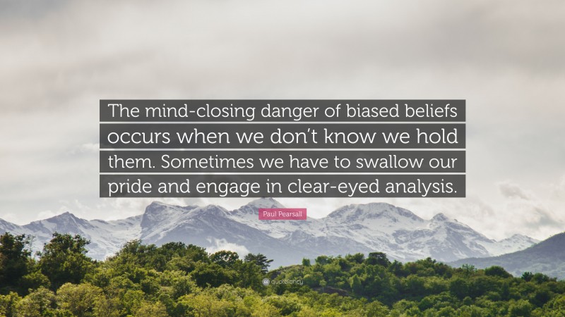 Paul Pearsall Quote: “The mind-closing danger of biased beliefs occurs when we don’t know we hold them. Sometimes we have to swallow our pride and engage in clear-eyed analysis.”