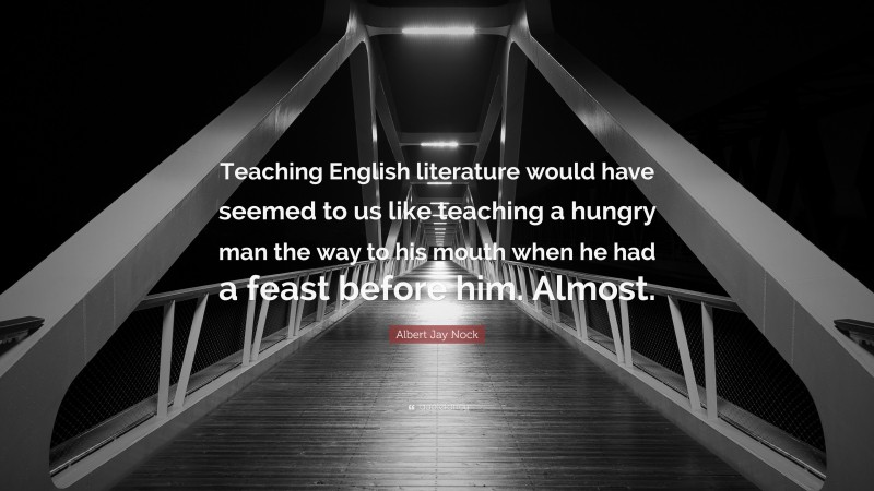 Albert Jay Nock Quote: “Teaching English literature would have seemed to us like teaching a hungry man the way to his mouth when he had a feast before him. Almost.”
