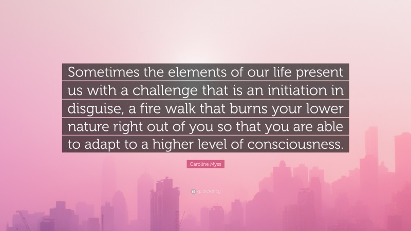 Caroline Myss Quote: “Sometimes the elements of our life present us with a challenge that is an initiation in disguise, a fire walk that burns your lower nature right out of you so that you are able to adapt to a higher level of consciousness.”
