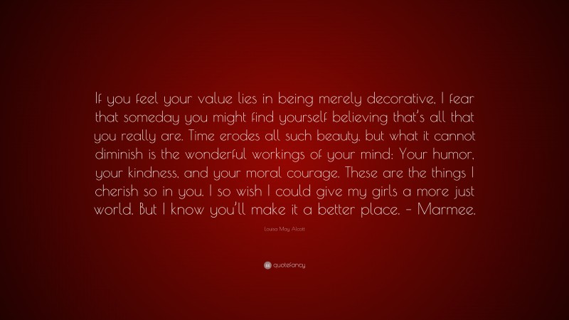 Louisa May Alcott Quote: “If you feel your value lies in being merely decorative, I fear that someday you might find yourself believing that’s all that you really are. Time erodes all such beauty, but what it cannot diminish is the wonderful workings of your mind: Your humor, your kindness, and your moral courage. These are the things I cherish so in you. I so wish I could give my girls a more just world. But I know you’ll make it a better place. – Marmee.”