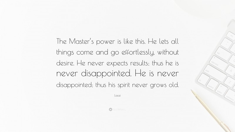 Laozi Quote: “The Master’s power is like this. He lets all things come and go effortlessly, without desire. He never expects results; thus he is never disappointed. He is never disappointed; thus his spirit never grows old.”