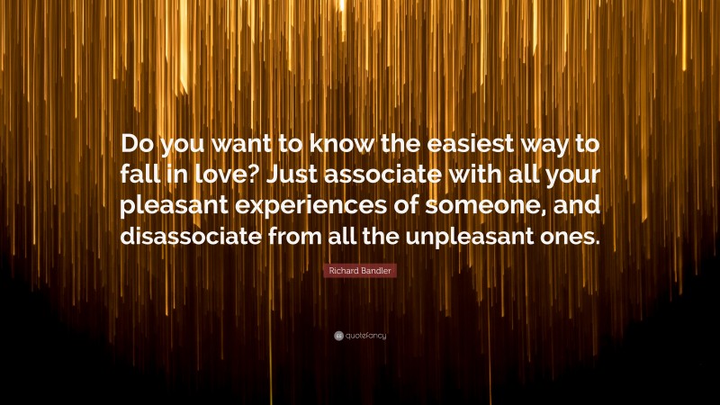 Richard Bandler Quote: “Do you want to know the easiest way to fall in love? Just associate with all your pleasant experiences of someone, and disassociate from all the unpleasant ones.”