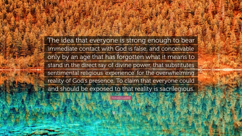 Romano Guardini Quote: “The idea that everyone is strong enough to bear immediate contact with God is false, and conceivable only by an age that has forgotten what it means to stand in the direct ray of divine power, that substitutes sentimental religious ‘experience’ for the overwhelming reality of God’s presence. To claim that everyone could and should be exposed to that reality is sacrilegious.”