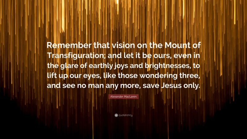 Alexander MacLaren Quote: “Remember that vision on the Mount of Transfiguration; and let it be ours, even in the glare of earthly joys and brightnesses, to lift up our eyes, like those wondering three, and see no man any more, save Jesus only.”