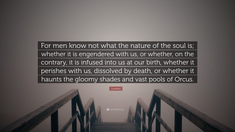 Lucretius Quote: “For men know not what the nature of the soul is; whether it is engendered with us, or whether, on the contrary, it is infused into us at our birth, whether it perishes with us, dissolved by death, or whether it haunts the gloomy shades and vast pools of Orcus.”