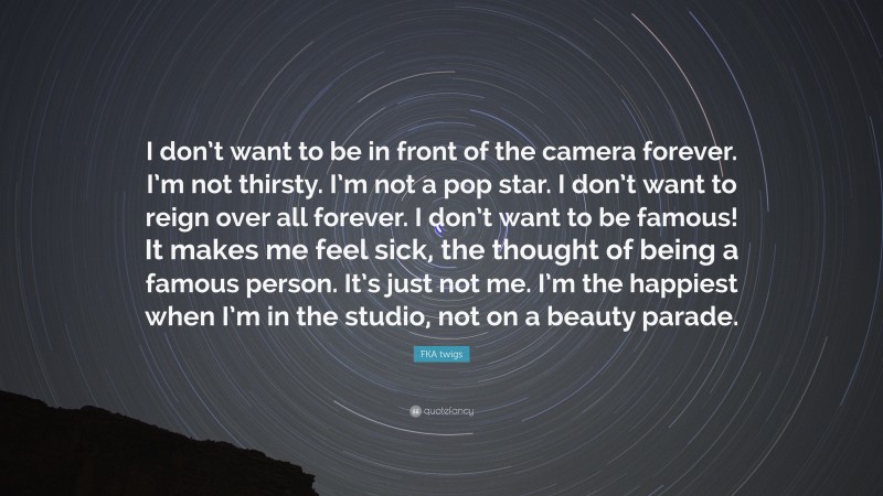FKA twigs Quote: “I don’t want to be in front of the camera forever. I’m not thirsty. I’m not a pop star. I don’t want to reign over all forever. I don’t want to be famous! It makes me feel sick, the thought of being a famous person. It’s just not me. I’m the happiest when I’m in the studio, not on a beauty parade.”