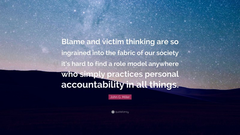 John G. Miller Quote: “Blame and victim thinking are so ingrained into the fabric of our society it’s hard to find a role model anywhere who simply practices personal accountability in all things.”