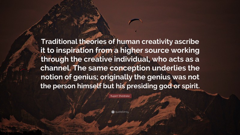 Rupert Sheldrake Quote: “Traditional theories of human creativity ascribe it to inspiration from a higher source working through the creative individual, who acts as a channel. The same conception underlies the notion of genius; originally the genius was not the person himself but his presiding god or spirit.”