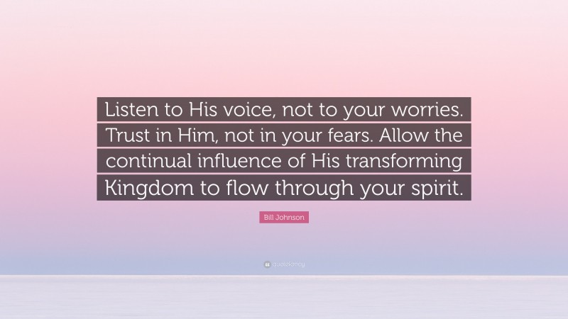 Bill Johnson Quote: “Listen to His voice, not to your worries. Trust in Him, not in your fears. Allow the continual influence of His transforming Kingdom to flow through your spirit.”