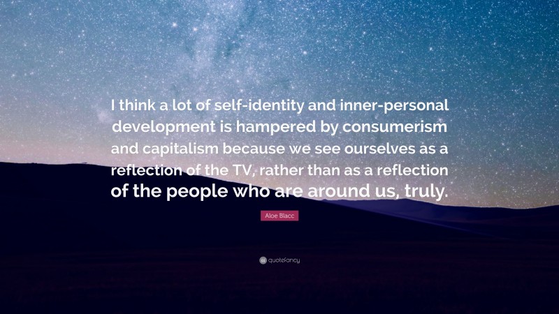 Aloe Blacc Quote: “I think a lot of self-identity and inner-personal development is hampered by consumerism and capitalism because we see ourselves as a reflection of the TV, rather than as a reflection of the people who are around us, truly.”