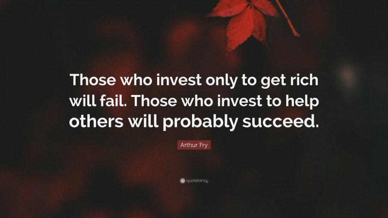 Arthur Fry Quote: “Those who invest only to get rich will fail. Those who invest to help others will probably succeed.”