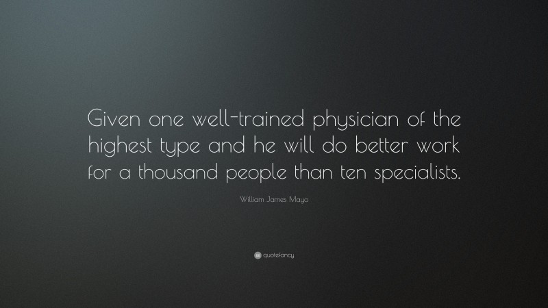William James Mayo Quote: “Given one well-trained physician of the highest type and he will do better work for a thousand people than ten specialists.”
