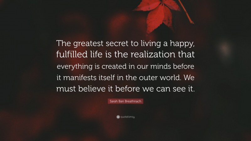 Sarah Ban Breathnach Quote: “The greatest secret to living a happy, fulfilled life is the realization that everything is created in our minds before it manifests itself in the outer world. We must believe it before we can see it.”
