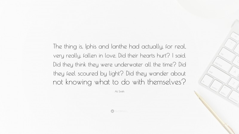 Ali Smith Quote: “The thing is, Iphis and Ianthe had actually, for real, very really, fallen in love. Did their hearts hurt? I said. Did they think they were underwater all the time? Did they feel scoured by light? Did they wander about not knowing what to do with themselves?”