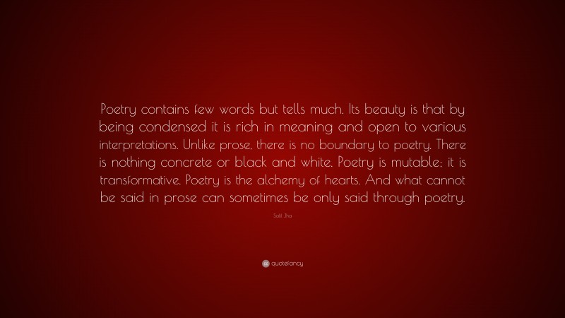 Salil Jha Quote: “Poetry contains few words but tells much. Its beauty is that by being condensed it is rich in meaning and open to various interpretations. Unlike prose, there is no boundary to poetry. There is nothing concrete or black and white. Poetry is mutable; it is transformative. Poetry is the alchemy of hearts. And what cannot be said in prose can sometimes be only said through poetry.”