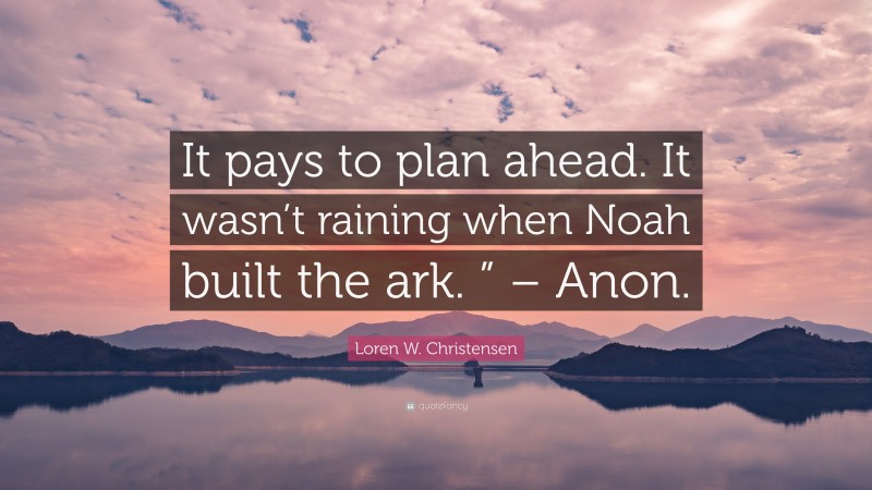 Loren W. Christensen Quote: “It pays to plan ahead. It wasn’t raining when Noah built the ark. ” – Anon.”