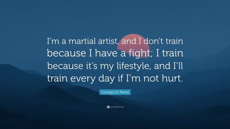 Georges St-Pierre Quote: “I’m a martial artist, and I don’t train because I have a fight; I train because it’s my lifestyle, and I’ll train every day if I’m not hurt.”