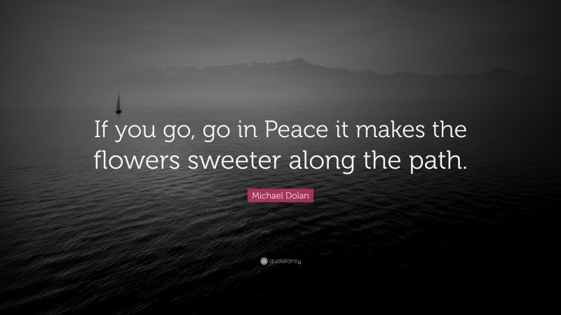 Michael Dolan Quote: “If you go, go in Peace it makes the flowers sweeter along the path.”
