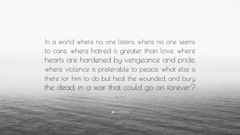 Ben Okri Quote: “In a world where no one listens, where no one seems to care, where hatred is greater than love, where hearts are hardened by vengeance and pride, where violence is preferable to peace, what else is there for him to do but heal the wounded, and bury the dead, in a war that could go on forever?”