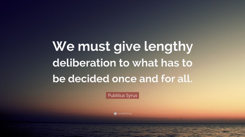 Publilius Syrus Quote: “We must give lengthy deliberation to what has to be decided once and for all.”
